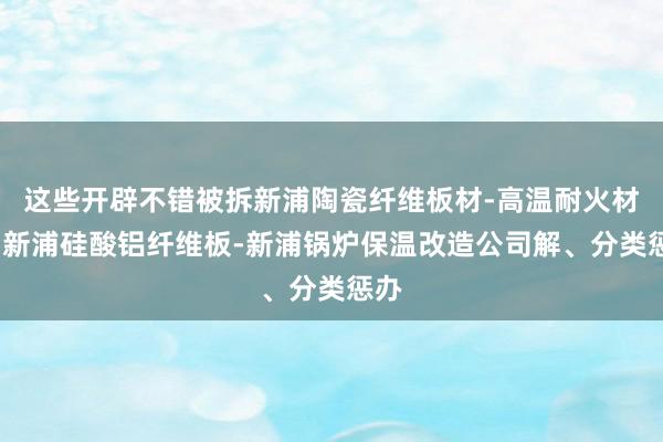 这些开辟不错被拆新浦陶瓷纤维板材-高温耐火材料-新浦硅酸铝纤维板-新浦锅炉保温改造公司解、分类惩办